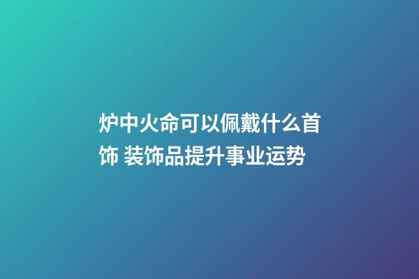 炉中火命可以佩戴什么首饰 装饰品提升事业运势